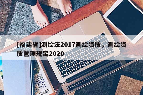 [福建省]測繪法2017測繪資質，測繪資質管理規(guī)定2020