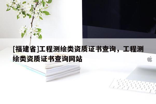 [福建省]工程測(cè)繪類資質(zhì)證書查詢，工程測(cè)繪類資質(zhì)證書查詢網(wǎng)站