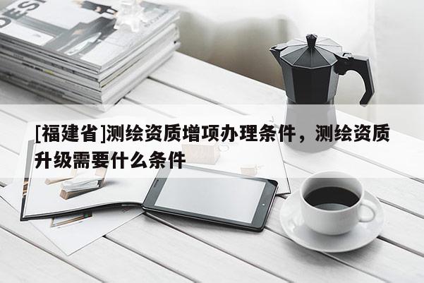 [福建省]測繪資質(zhì)增項(xiàng)辦理?xiàng)l件，測繪資質(zhì)升級需要什么條件