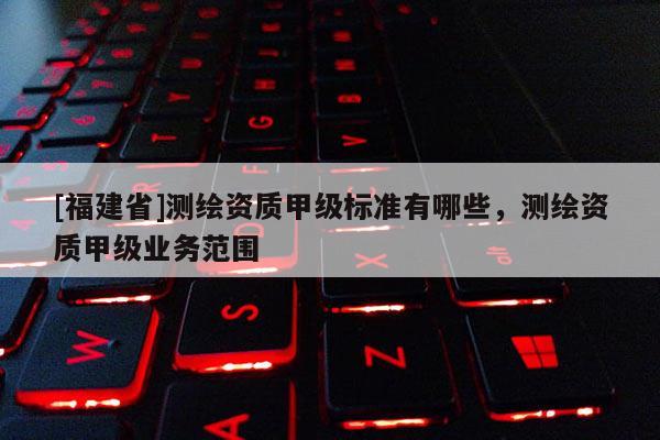 [福建省]測繪資質(zhì)甲級(jí)標(biāo)準(zhǔn)有哪些，測繪資質(zhì)甲級(jí)業(yè)務(wù)范圍