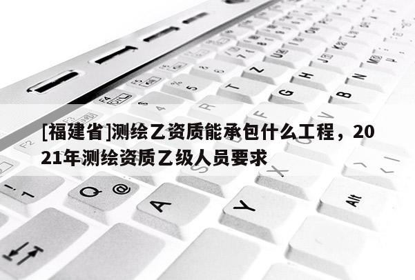 [福建省]測(cè)繪乙資質(zhì)能承包什么工程，2021年測(cè)繪資質(zhì)乙級(jí)人員要求