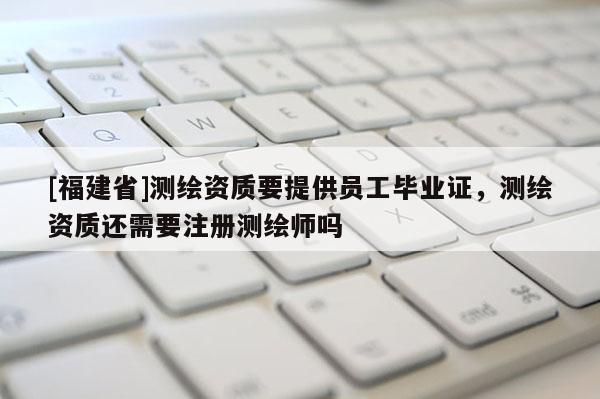 [福建省]測繪資質(zhì)要提供員工畢業(yè)證，測繪資質(zhì)還需要注冊測繪師嗎
