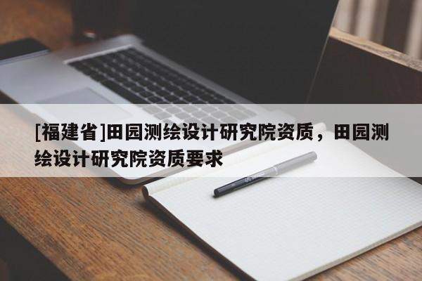 [福建省]田園測繪設(shè)計(jì)研究院資質(zhì)，田園測繪設(shè)計(jì)研究院資質(zhì)要求