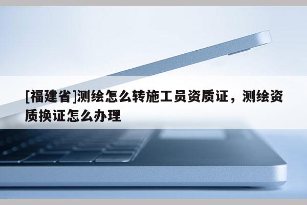 [福建省]測繪怎么轉施工員資質證，測繪資質換證怎么辦理