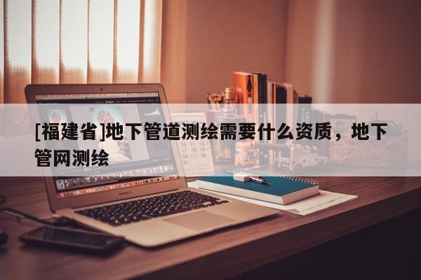[福建省]地下管道測(cè)繪需要什么資質(zhì)，地下管網(wǎng)測(cè)繪