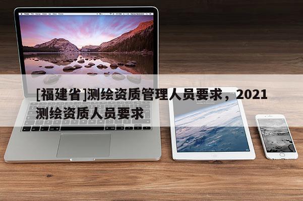 [福建省]測(cè)繪資質(zhì)管理人員要求，2021測(cè)繪資質(zhì)人員要求