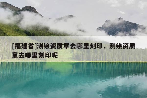 [福建省]測繪資質(zhì)章去哪里刻印，測繪資質(zhì)章去哪里刻印呢