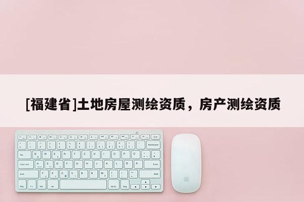 [福建省]土地房屋測(cè)繪資質(zhì)，房產(chǎn)測(cè)繪資質(zhì)