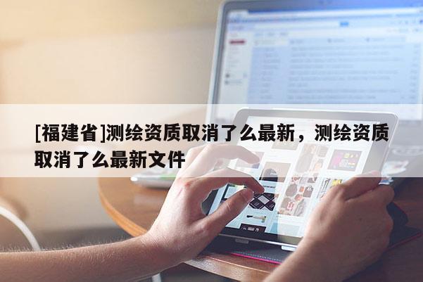 [福建省]測(cè)繪資質(zhì)取消了么最新，測(cè)繪資質(zhì)取消了么最新文件