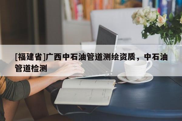 [福建省]廣西中石油管道測(cè)繪資質(zhì)，中石油管道檢測(cè)