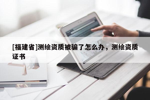 [福建省]測繪資質被騙了怎么辦，測繪資質證書
