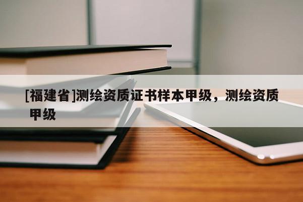 [福建省]測(cè)繪資質(zhì)證書(shū)樣本甲級(jí)，測(cè)繪資質(zhì) 甲級(jí)