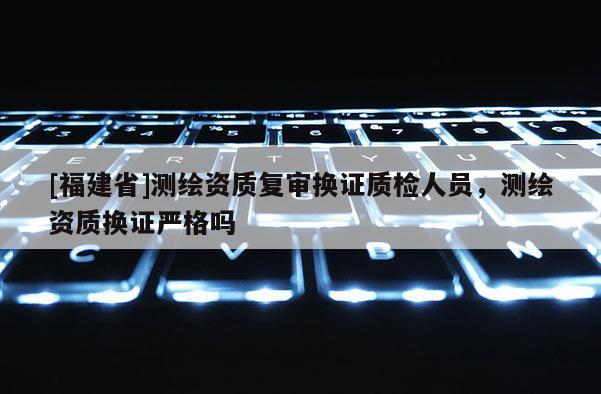 [福建省]測繪資質(zhì)復(fù)審換證質(zhì)檢人員，測繪資質(zhì)換證嚴(yán)格嗎