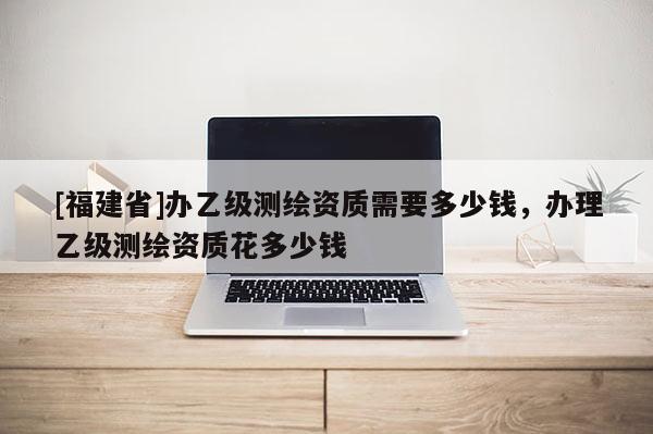 [福建省]辦乙級測繪資質需要多少錢，辦理乙級測繪資質花多少錢