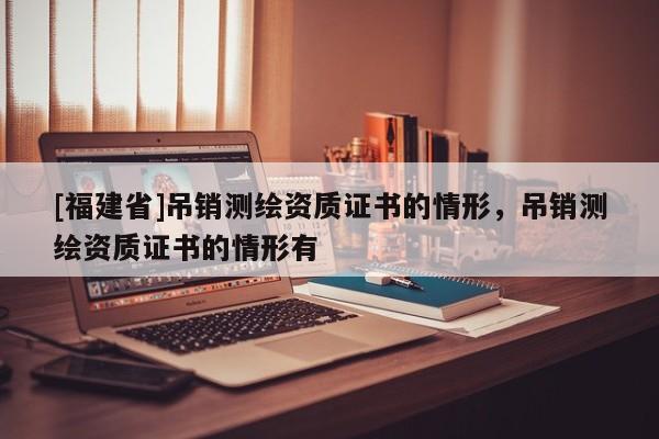 [福建省]吊銷測繪資質(zhì)證書的情形，吊銷測繪資質(zhì)證書的情形有
