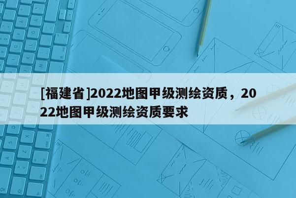 [福建省]2022地圖甲級(jí)測繪資質(zhì)，2022地圖甲級(jí)測繪資質(zhì)要求