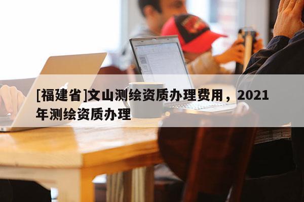 [福建省]文山測(cè)繪資質(zhì)辦理費(fèi)用，2021年測(cè)繪資質(zhì)辦理