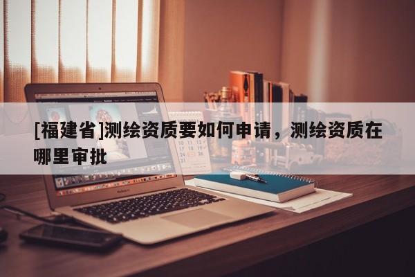 [福建省]測(cè)繪資質(zhì)要如何申請(qǐng)，測(cè)繪資質(zhì)在哪里審批