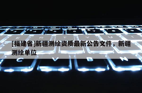 [福建省]新疆測(cè)繪資質(zhì)最新公告文件，新疆測(cè)繪單位