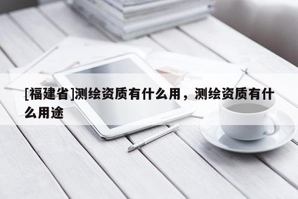 [福建省]測(cè)繪資質(zhì)有什么用，測(cè)繪資質(zhì)有什么用途