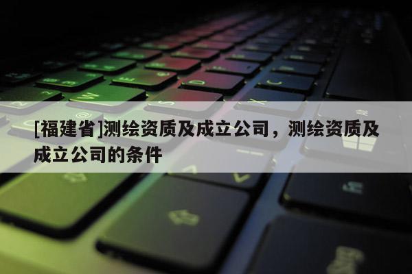 [福建省]測繪資質(zhì)及成立公司，測繪資質(zhì)及成立公司的條件