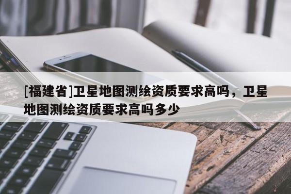 [福建省]衛(wèi)星地圖測(cè)繪資質(zhì)要求高嗎，衛(wèi)星地圖測(cè)繪資質(zhì)要求高嗎多少