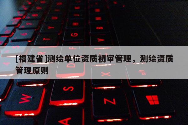 [福建省]測繪單位資質(zhì)初審管理，測繪資質(zhì)管理原則