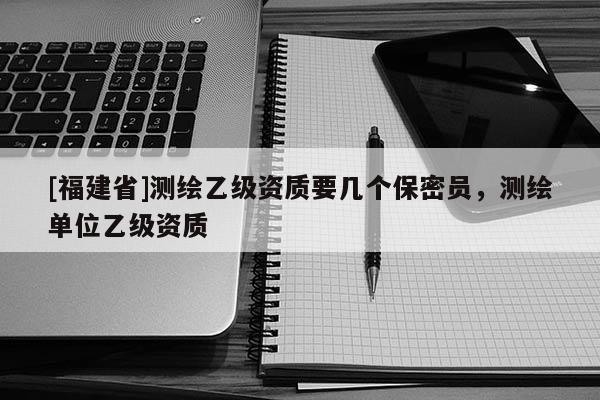 [福建省]測繪乙級資質要幾個保密員，測繪單位乙級資質