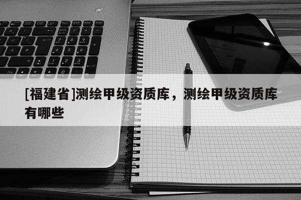 [福建省]測(cè)繪甲級(jí)資質(zhì)庫(kù)，測(cè)繪甲級(jí)資質(zhì)庫(kù)有哪些