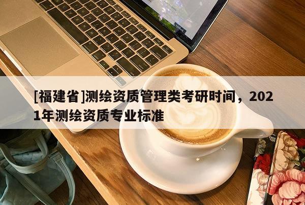 [福建省]測繪資質(zhì)管理類考研時間，2021年測繪資質(zhì)專業(yè)標準