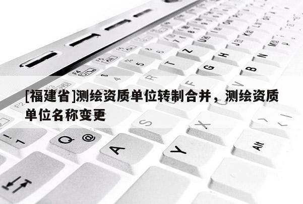 [福建省]測(cè)繪資質(zhì)單位轉(zhuǎn)制合并，測(cè)繪資質(zhì)單位名稱變更