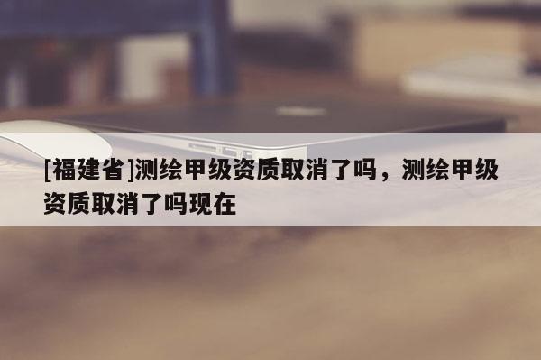 [福建省]測(cè)繪甲級(jí)資質(zhì)取消了嗎，測(cè)繪甲級(jí)資質(zhì)取消了嗎現(xiàn)在