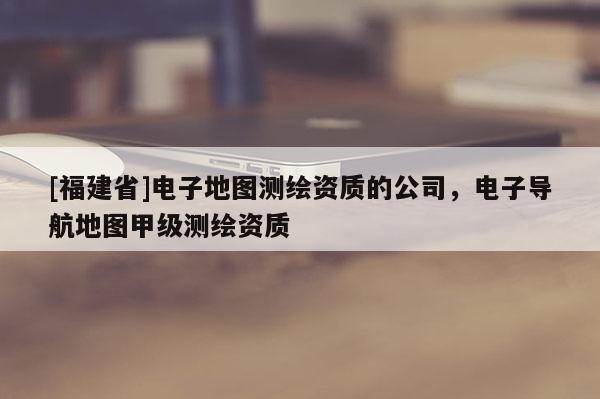 [福建省]電子地圖測(cè)繪資質(zhì)的公司，電子導(dǎo)航地圖甲級(jí)測(cè)繪資質(zhì)