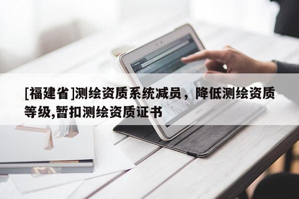[福建省]測(cè)繪資質(zhì)系統(tǒng)減員，降低測(cè)繪資質(zhì)等級(jí),暫扣測(cè)繪資質(zhì)證書