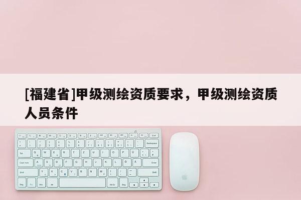 [福建省]甲級(jí)測(cè)繪資質(zhì)要求，甲級(jí)測(cè)繪資質(zhì)人員條件