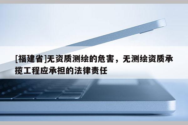 [福建省]無資質(zhì)測(cè)繪的危害，無測(cè)繪資質(zhì)承攬工程應(yīng)承擔(dān)的法律責(zé)任