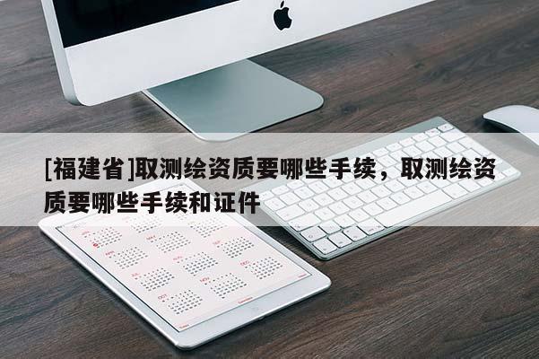 [福建省]取測繪資質(zhì)要哪些手續(xù)，取測繪資質(zhì)要哪些手續(xù)和證件