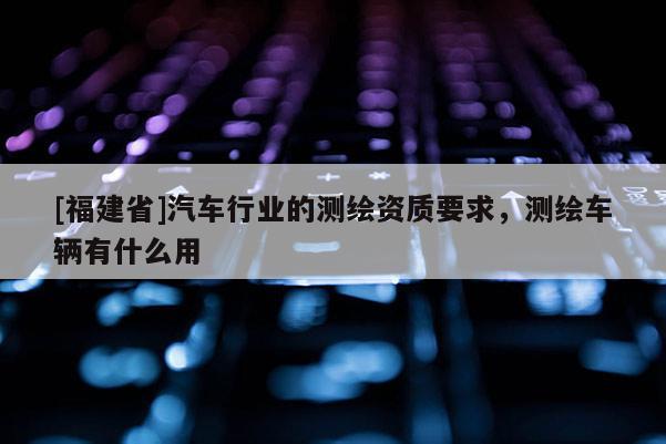 [福建省]汽車行業(yè)的測繪資質(zhì)要求，測繪車輛有什么用