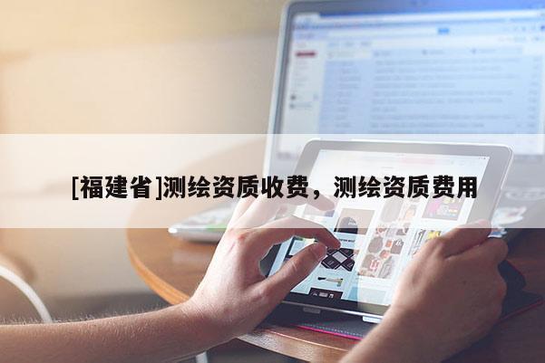 [福建省]測繪資質(zhì)收費(fèi)，測繪資質(zhì)費(fèi)用