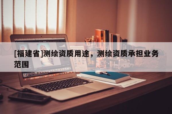 [福建省]測繪資質(zhì)用途，測繪資質(zhì)承擔業(yè)務范圍