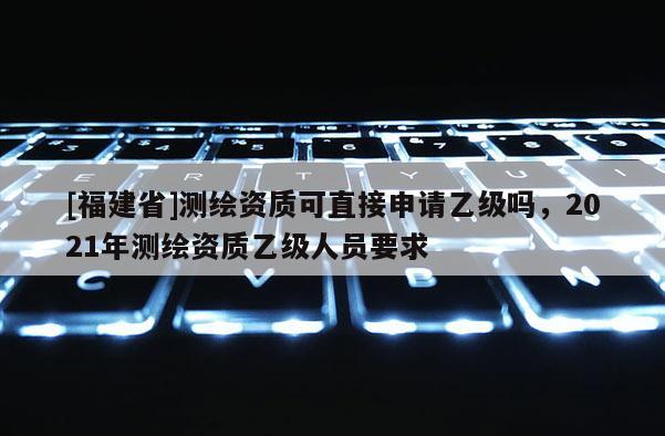 [福建省]測繪資質(zhì)可直接申請乙級嗎，2021年測繪資質(zhì)乙級人員要求