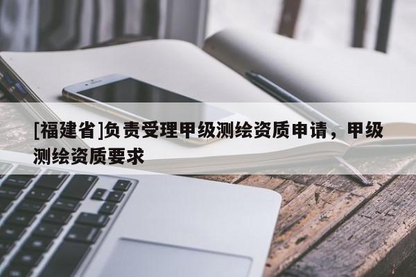 [福建省]負責受理甲級測繪資質(zhì)申請，甲級測繪資質(zhì)要求