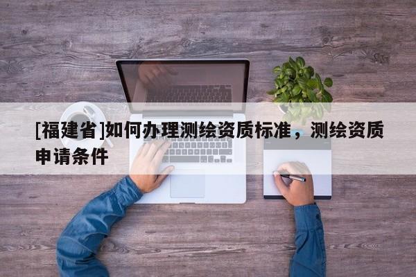 [福建省]如何辦理測(cè)繪資質(zhì)標(biāo)準(zhǔn)，測(cè)繪資質(zhì)申請(qǐng)條件