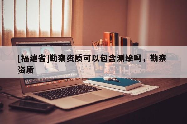 [福建省]勘察資質(zhì)可以包含測繪嗎，勘察 資質(zhì)