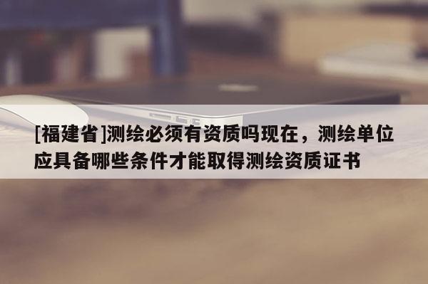 [福建省]測繪必須有資質(zhì)嗎現(xiàn)在，測繪單位應(yīng)具備哪些條件才能取得測繪資質(zhì)證書