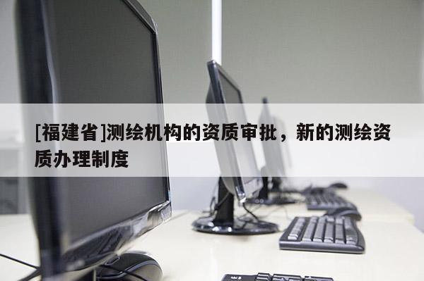 [福建省]測繪機(jī)構(gòu)的資質(zhì)審批，新的測繪資質(zhì)辦理制度