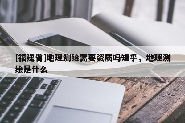 [福建省]地理測繪需要資質(zhì)嗎知乎，地理測繪是什么