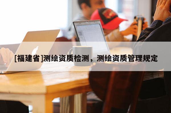 [福建省]測繪資質(zhì)檢測，測繪資質(zhì)管理規(guī)定