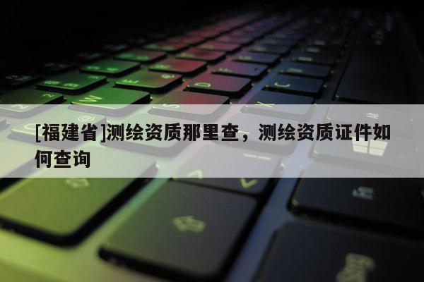 [福建省]測繪資質(zhì)那里查，測繪資質(zhì)證件如何查詢