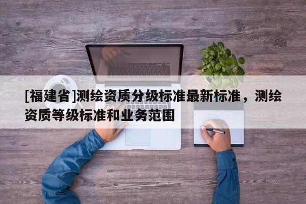 [福建省]測(cè)繪資質(zhì)分級(jí)標(biāo)準(zhǔn)最新標(biāo)準(zhǔn)，測(cè)繪資質(zhì)等級(jí)標(biāo)準(zhǔn)和業(yè)務(wù)范圍